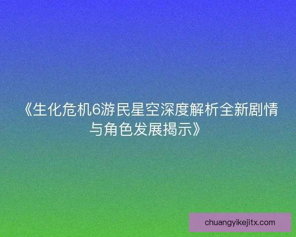 《生化危机6游民星空深度解析全新剧情与角色发展揭示》