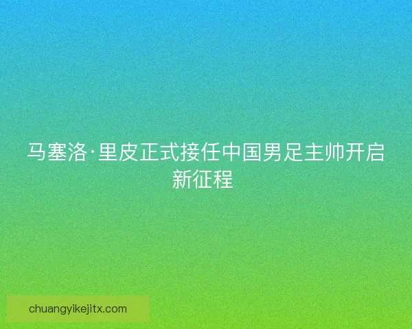 马塞洛·里皮正式接任中国男足主帅开启新征程 