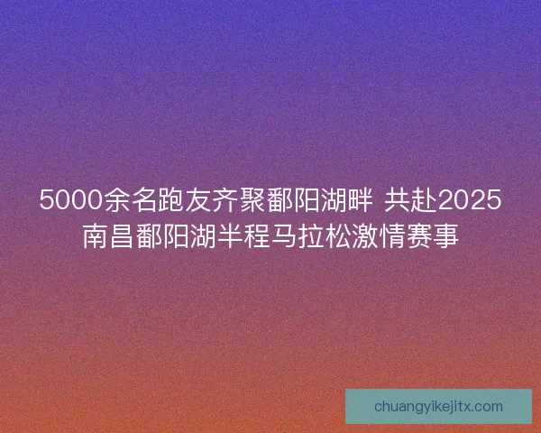 5000余名跑友齐聚鄱阳湖畔 共赴2025南昌鄱阳湖半程马拉松激情赛事