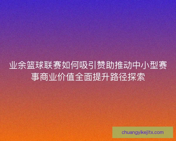 业余篮球联赛如何吸引赞助推动中小型赛事商业价值全面提升路径探索