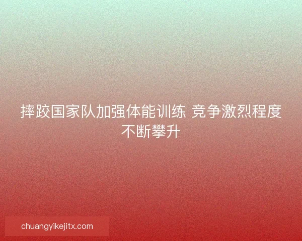 摔跤国家队加强体能训练 竞争激烈程度不断攀升