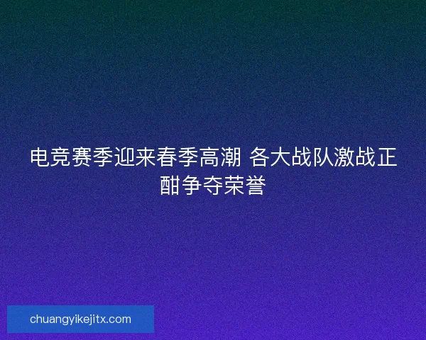 电竞赛季迎来春季高潮 各大战队激战正酣争夺荣誉