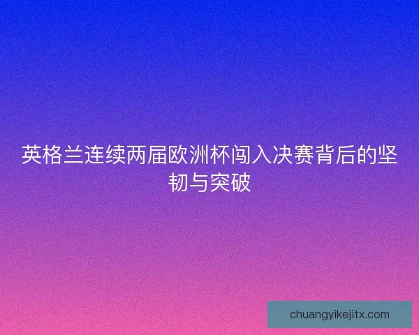 英格兰连续两届欧洲杯闯入决赛背后的坚韧与突破