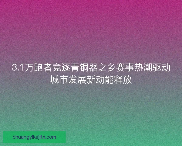 3.1万跑者竞逐青铜器之乡赛事热潮驱动城市发展新动能释放