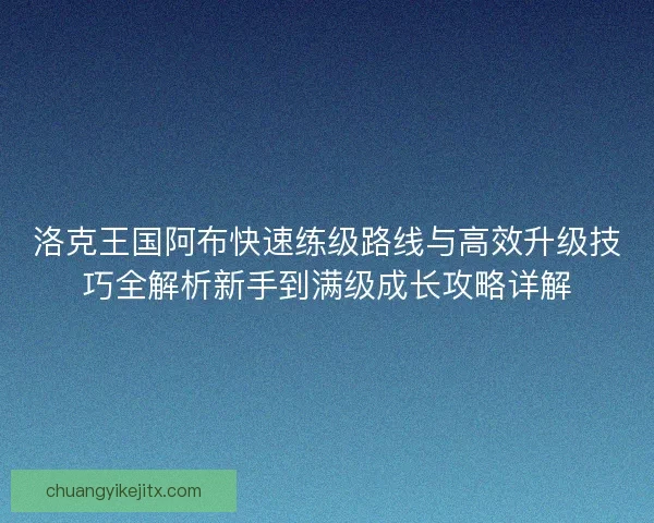 洛克王国阿布快速练级路线与高效升级技巧全解析新手到满级成长攻略详解