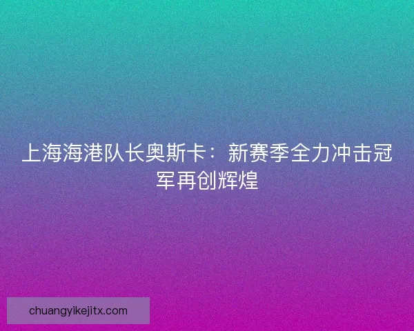 上海海港队长奥斯卡:新赛季全力冲击冠军再创辉煌 上海海港队长奥斯卡:新赛季全力冲击冠军再创辉煌