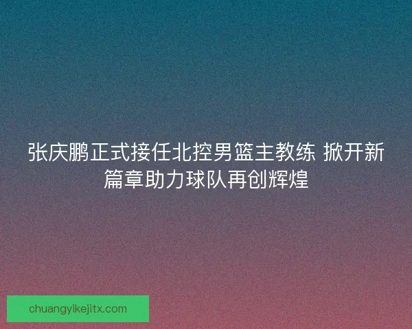 张庆鹏正式接任北控男篮主教练 掀开新篇章助力球队再创辉煌
