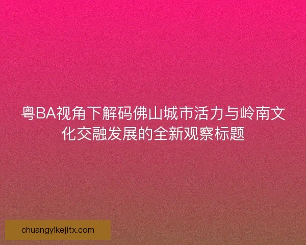 粤BA视角下解码佛山城市活力与岭南文化交融发展的全新观察标题