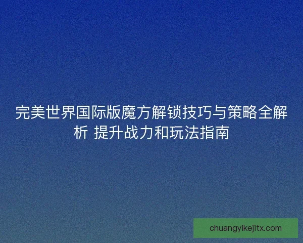 完美世界国际版魔方解锁技巧与策略全解析 提升战力和玩法指南 完美世界国际版魔方解锁技巧与策略全解析 提升战力和玩法指南