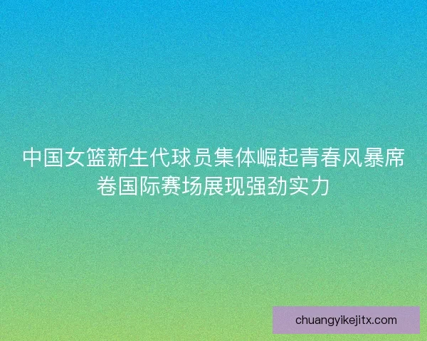 中国女篮新生代球员集体崛起青春风暴席卷国际赛场展现强劲实力