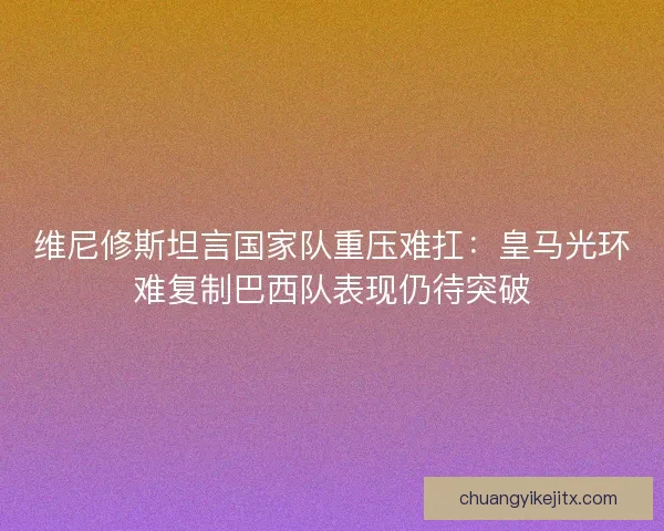 维尼修斯坦言国家队重压难扛：皇马光环难复制巴西队表现仍待突破