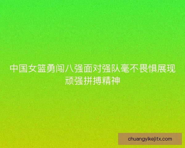 中国女篮勇闯八强面对强队毫不畏惧展现顽强拼搏精神