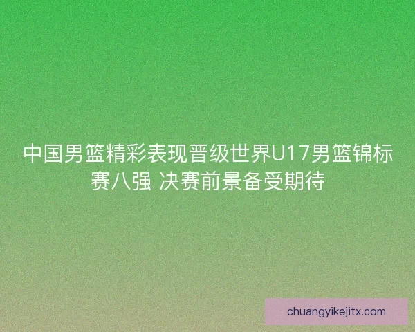 中国男篮精彩表现晋级世界U17男篮锦标赛八强 决赛前景备受期待 中国男篮精彩表现晋级世界U17男篮锦标赛八强 决赛前景备受期待