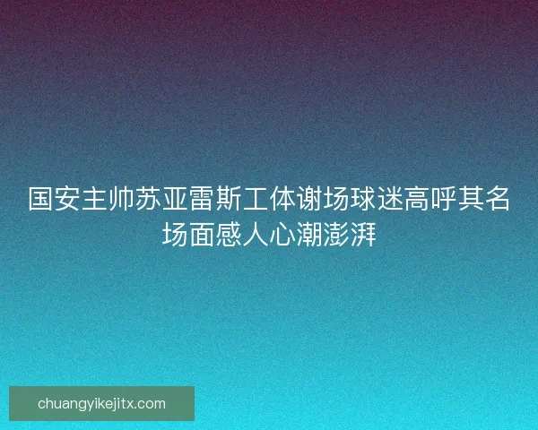 国安主帅苏亚雷斯工体谢场球迷高呼其名场面感人心潮澎湃