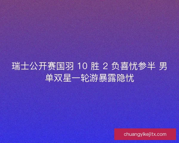 瑞士公开赛国羽 10 胜 2 负喜忧参半 男单双星一轮游暴露隐忧
